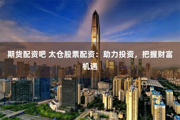 期货配资吧 太仓股票配资：助力投资，把握财富机遇