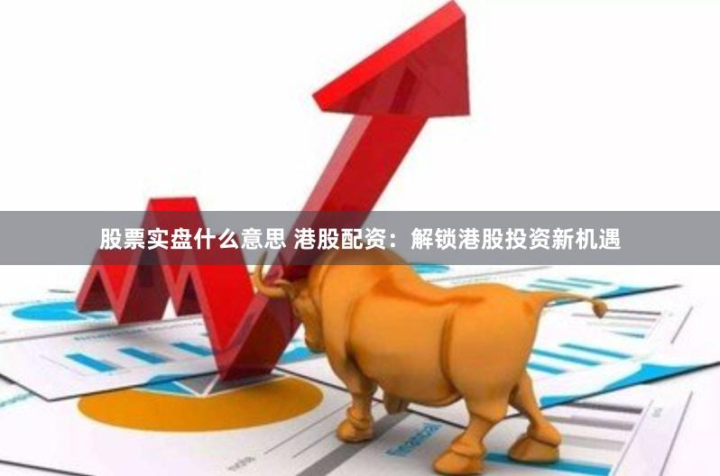 股票实盘什么意思 港股配资：解锁港股投资新机遇