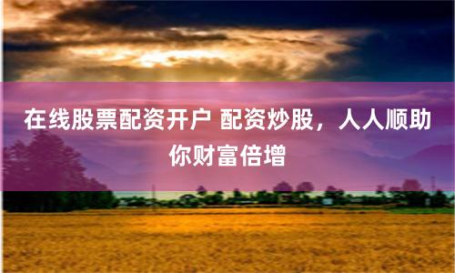 在线股票配资开户 配资炒股，人人顺助你财富倍增