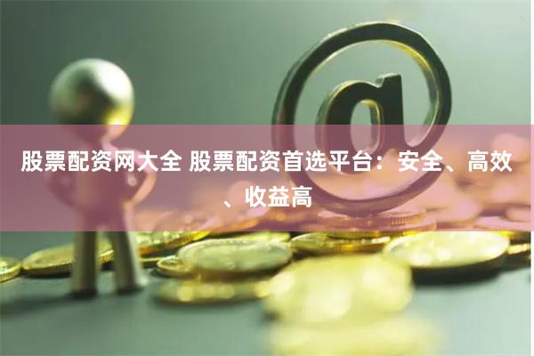 股票配资网大全 股票配资首选平台：安全、高效、收益高