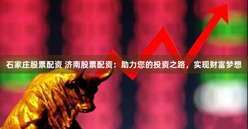 石家庄股票配资 济南股票配资：助力您的投资之路，实现财富梦想