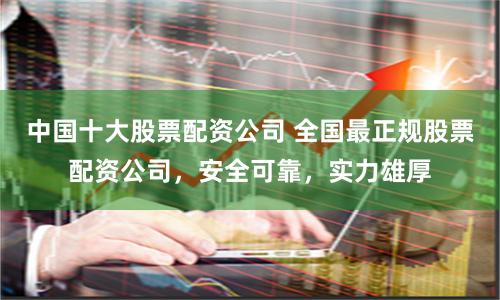 中国十大股票配资公司 全国最正规股票配资公司，安全可靠，实力雄厚
