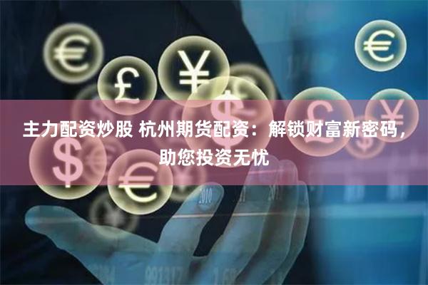 主力配资炒股 杭州期货配资：解锁财富新密码，助您投资无忧