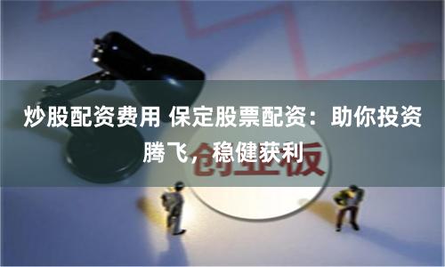炒股配资费用 保定股票配资：助你投资腾飞，稳健获利