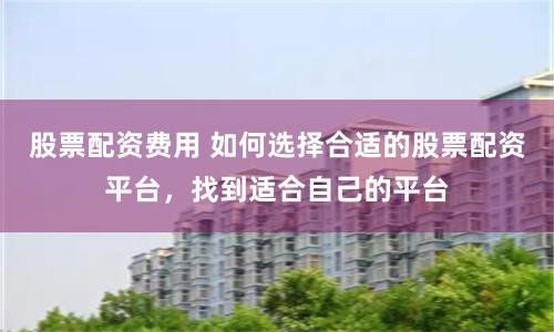 股票配资费用 如何选择合适的股票配资平台，找到适合自己的平台