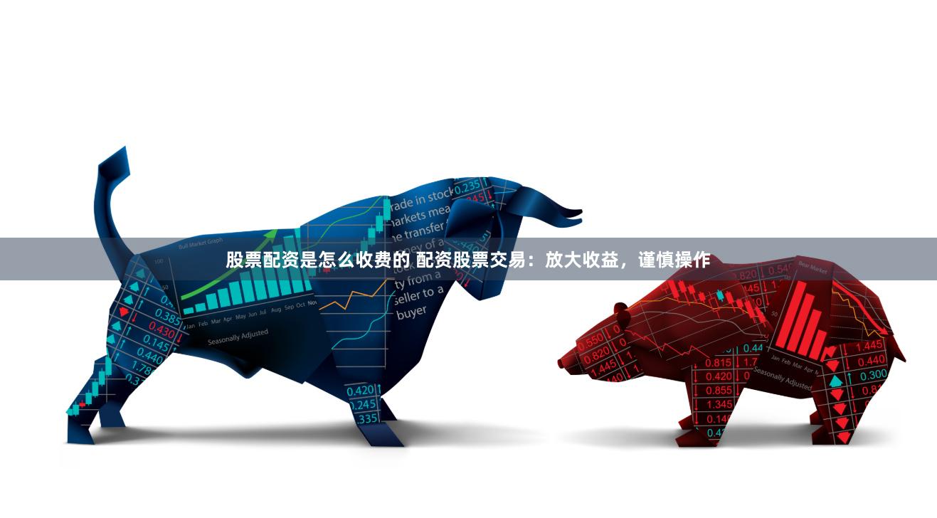 股票配资是怎么收费的 配资股票交易：放大收益，谨慎操作