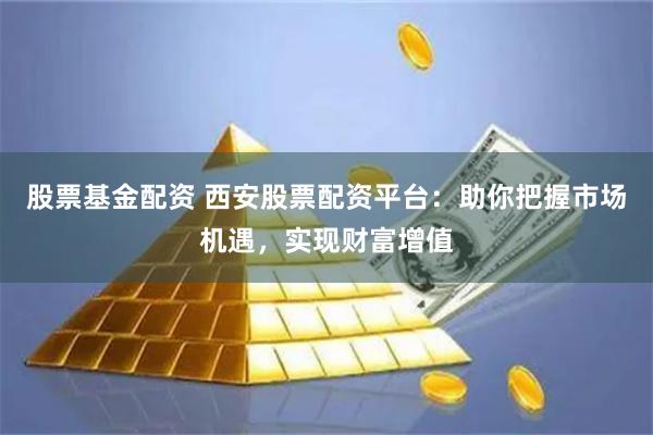 股票基金配资 西安股票配资平台：助你把握市场机遇，实现财富增值