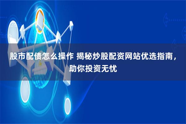 股市配债怎么操作 揭秘炒股配资网站优选指南，助你投资无忧