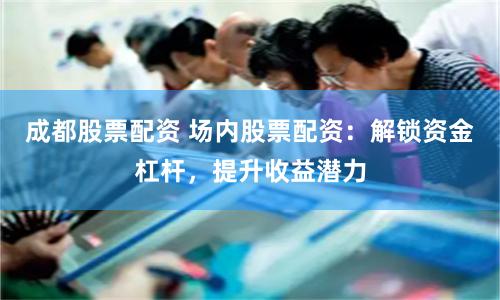 成都股票配资 场内股票配资：解锁资金杠杆，提升收益潜力