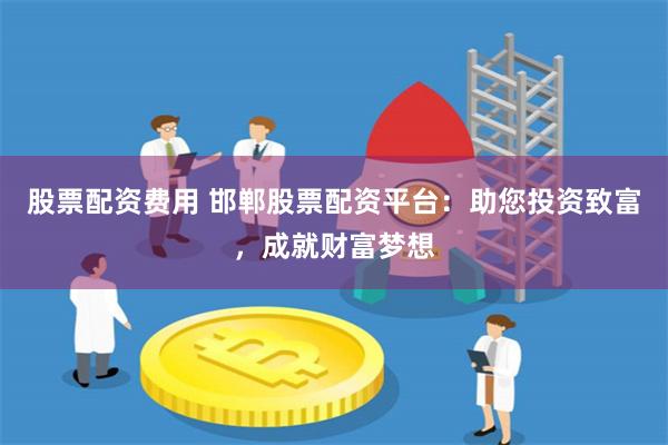 股票配资费用 邯郸股票配资平台：助您投资致富，成就财富梦想