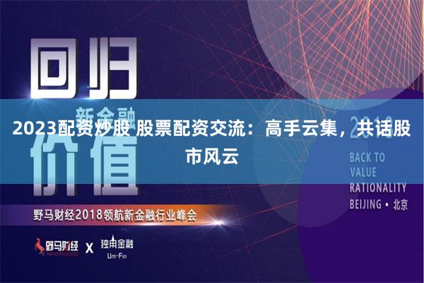 2023配资炒股 股票配资交流：高手云集，共话股市风云