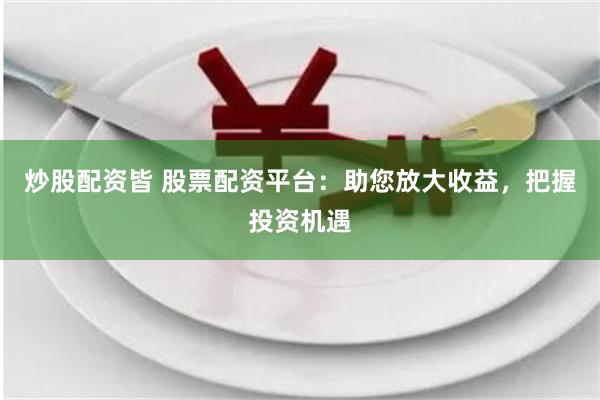 炒股配资皆 股票配资平台：助您放大收益，把握投资机遇