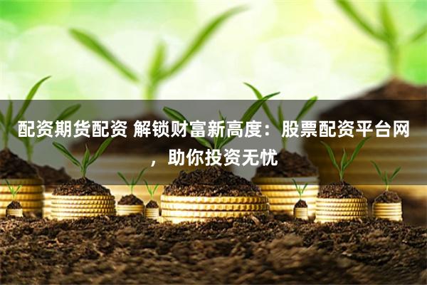 配资期货配资 解锁财富新高度：股票配资平台网，助你投资无忧