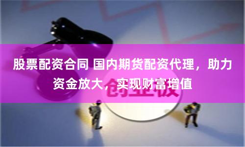 股票配资合同 国内期货配资代理，助力资金放大，实现财富增值