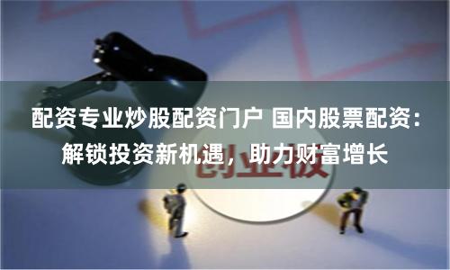 配资专业炒股配资门户 国内股票配资：解锁投资新机遇，助力财富增长