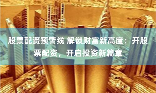 股票配资预警线 解锁财富新高度：开股票配资，开启投资新篇章