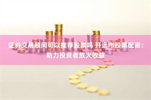 证券交易顾问可以推荐股票吗 开远市股票配资:助力投资者放大收益