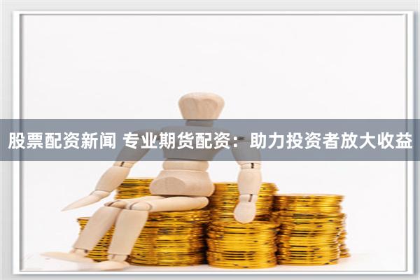股票配资新闻 专业期货配资：助力投资者放大收益