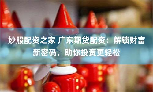 炒股配资之家 广东期货配资：解锁财富新密码，助你投资更轻松