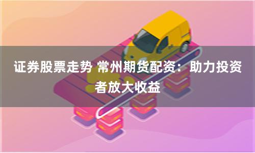 证券股票走势 常州期货配资：助力投资者放大收益
