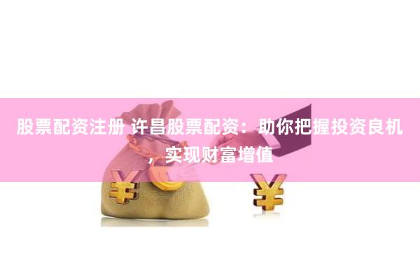 股票配资注册 许昌股票配资：助你把握投资良机，实现财富增值