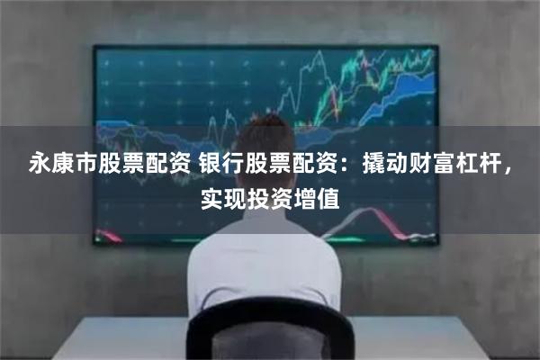 永康市股票配资 银行股票配资：撬动财富杠杆，实现投资增值