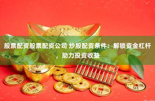股票配资股票配资公司 炒股配资条件：解锁资金杠杆，助力投资收益