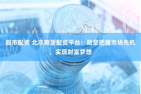 股市配资 北京期货配资平台：助您把握市场先机，实现财富梦想