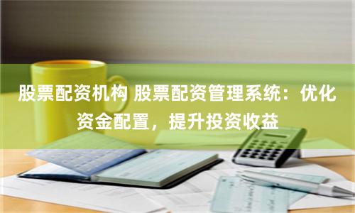 股票配资机构 股票配资管理系统：优化资金配置，提升投资收益