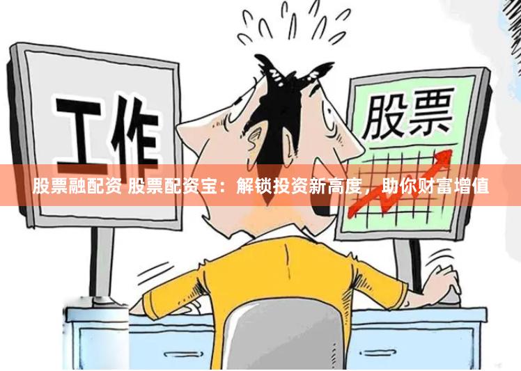股票融配资 股票配资宝：解锁投资新高度，助你财富增值