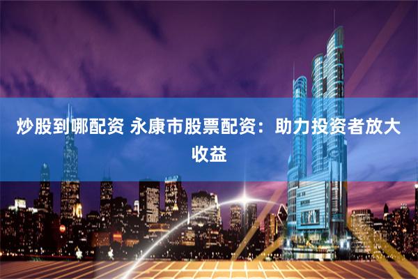 炒股到哪配资 永康市股票配资：助力投资者放大收益
