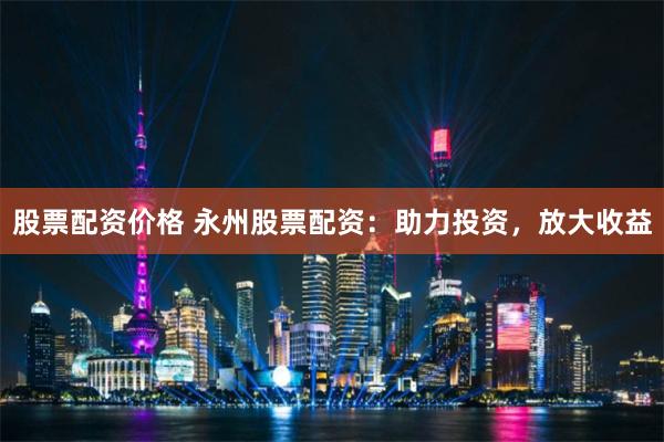 股票配资价格 永州股票配资：助力投资，放大收益