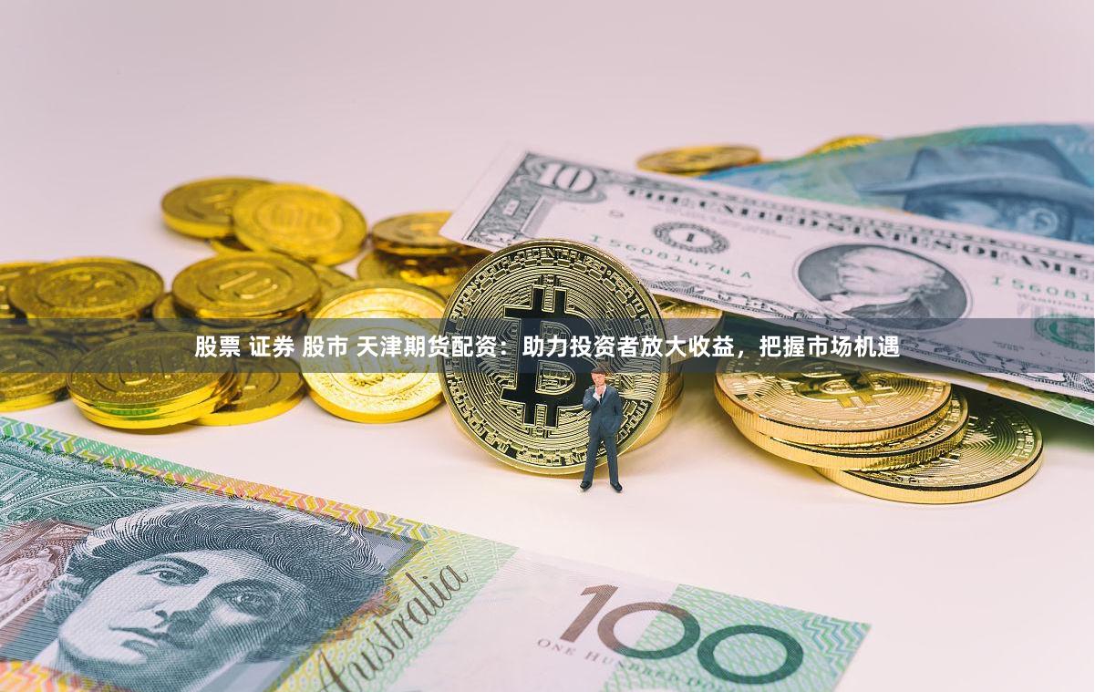 股票 证券 股市 天津期货配资：助力投资者放大收益，把握市场机遇