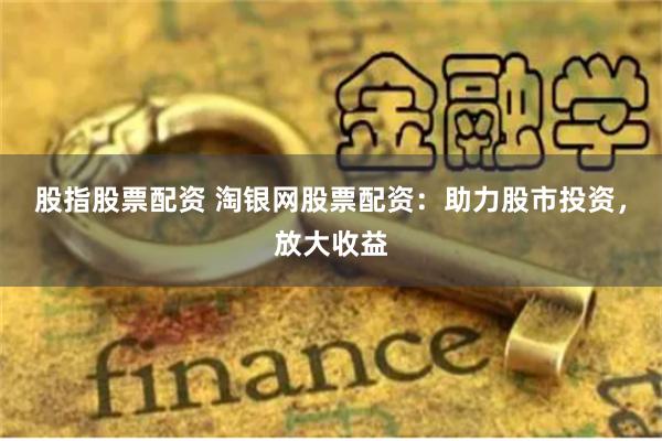 股指股票配资 淘银网股票配资：助力股市投资，放大收益