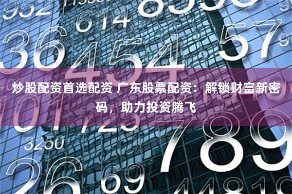 炒股配资首选配资 广东股票配资：解锁财富新密码，助力投资腾飞