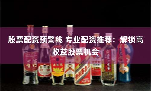 股票配资预警线 专业配资推荐：解锁高收益股票机会