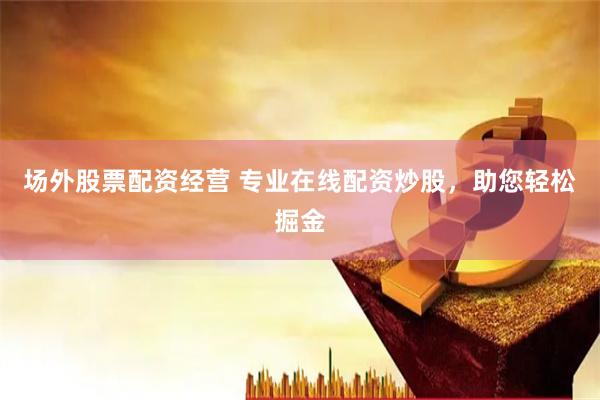 场外股票配资经营 专业在线配资炒股，助您轻松掘金
