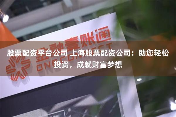 股票配资平台公司 上海股票配资公司：助您轻松投资，成就财富梦想
