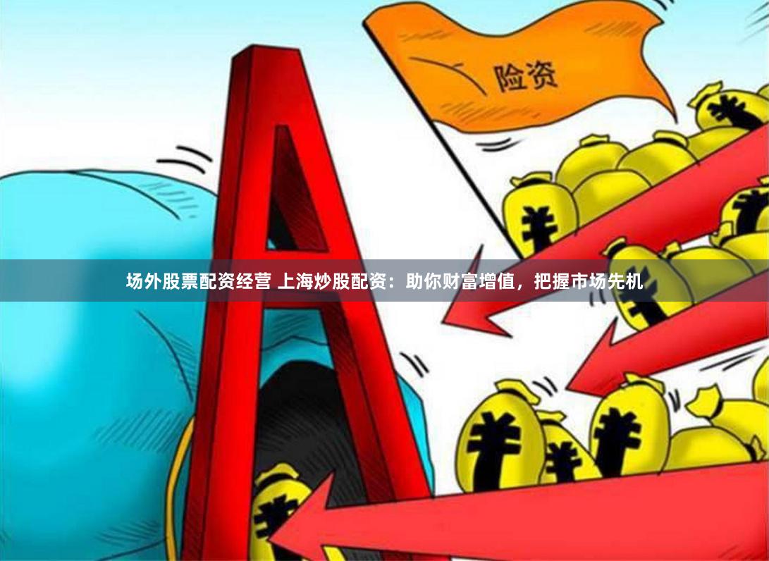 场外股票配资经营 上海炒股配资：助你财富增值，把握市场先机