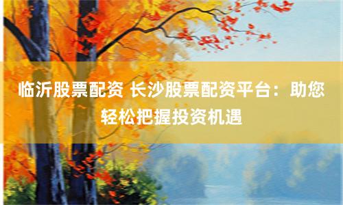 临沂股票配资 长沙股票配资平台:助您轻松把握投资机遇