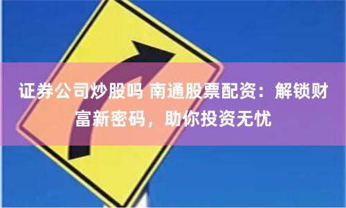 证券公司炒股吗 南通股票配资:解锁财富新密码,助你投资无忧