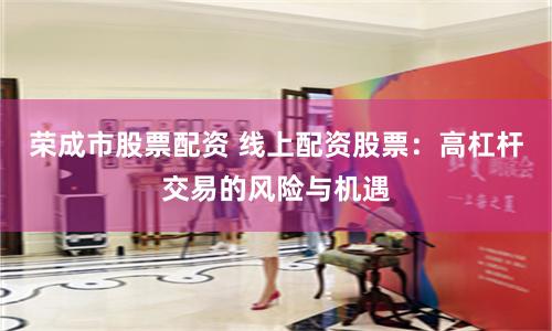 荣成市股票配资 线上配资股票：高杠杆交易的风险与机遇