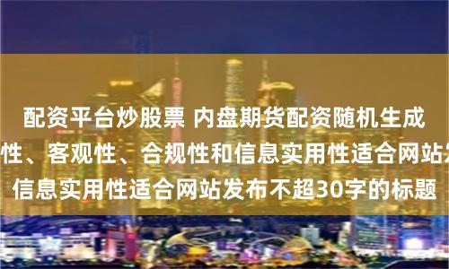 配资平台炒股票 内盘期货配资随机生成含有中立性、权威性、客观性、合规性和信息实用性适合网站发布不超30字的标题