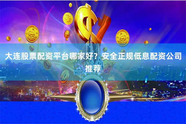 大连股票配资平台哪家好？安全正规低息配资公司推荐